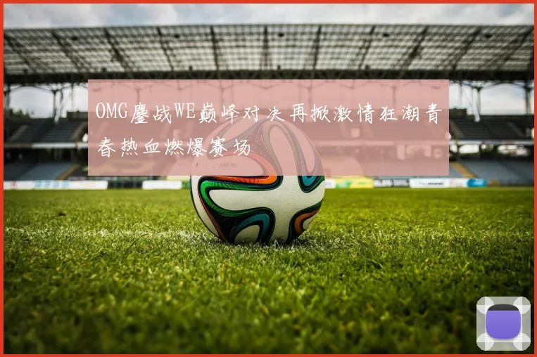 OMG鏖战WE巅峰对决再掀激情狂潮青春热血燃爆赛场
