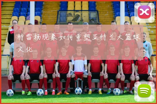 特雷杨现象如何重塑亚特兰大篮球文化