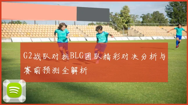 G2战队对抗BLG团队精彩对决分析与赛前预测全解析