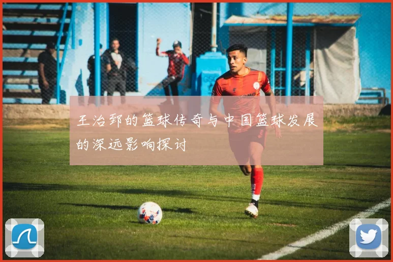 王治郅的篮球传奇与中国篮球发展的深远影响探讨