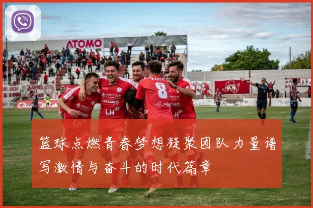 篮球点燃青春梦想凝聚团队力量谱写激情与奋斗的时代篇章
