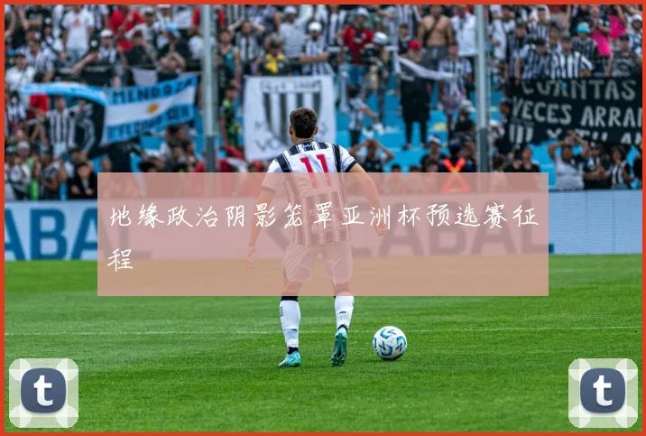 地缘政治阴影笼罩亚洲杯预选赛征程