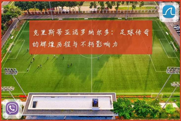 克里斯蒂亚诺罗纳尔多：足球传奇的辉煌历程与不朽影响力