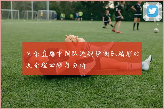 头条直播中国队迎战伊朗队精彩对决全程回顾与分析