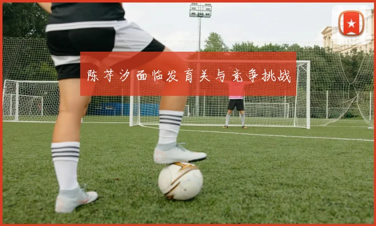 陈芋汐面临发育关与竞争挑战