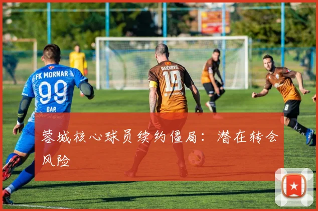 蓉城核心球员续约僵局：潜在转会风险